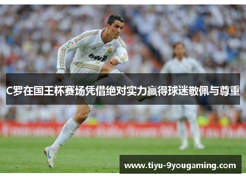 C罗在国王杯赛场凭借绝对实力赢得球迷敬佩与尊重