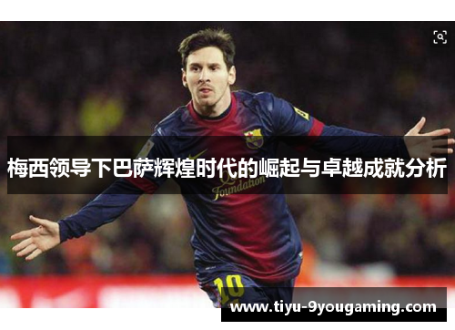 梅西领导下巴萨辉煌时代的崛起与卓越成就分析