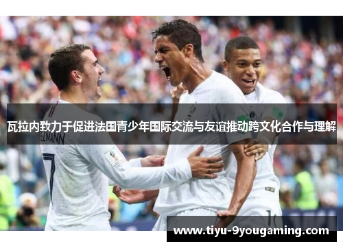 瓦拉内致力于促进法国青少年国际交流与友谊推动跨文化合作与理解