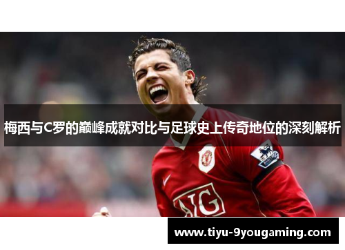 梅西与C罗的巅峰成就对比与足球史上传奇地位的深刻解析