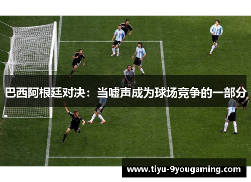 巴西阿根廷对决：当嘘声成为球场竞争的一部分