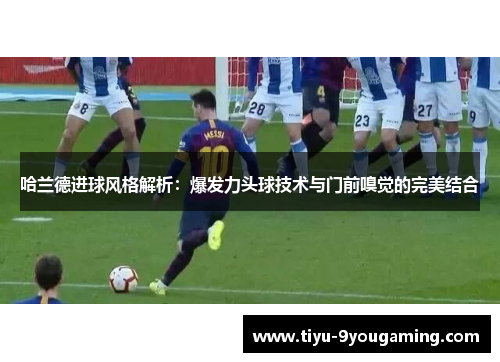 哈兰德进球风格解析：爆发力头球技术与门前嗅觉的完美结合