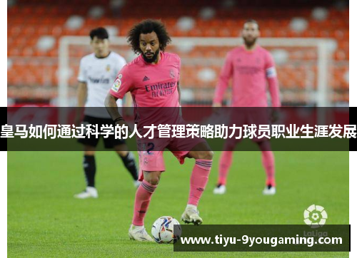 皇马如何通过科学的人才管理策略助力球员职业生涯发展