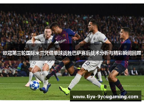 欧冠第三轮国际米兰凭借单球战胜巴萨赛后战术分析与精彩瞬间回顾