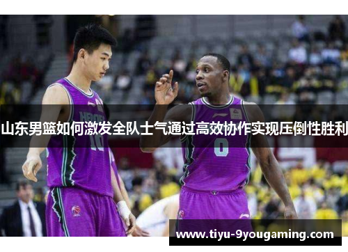 山东男篮如何激发全队士气通过高效协作实现压倒性胜利