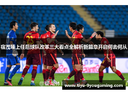 宿茂臻上任后球队改革三大看点全解析新篇章开启何去何从