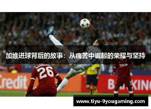 加维进球背后的故事：从痛苦中崛起的荣耀与坚持