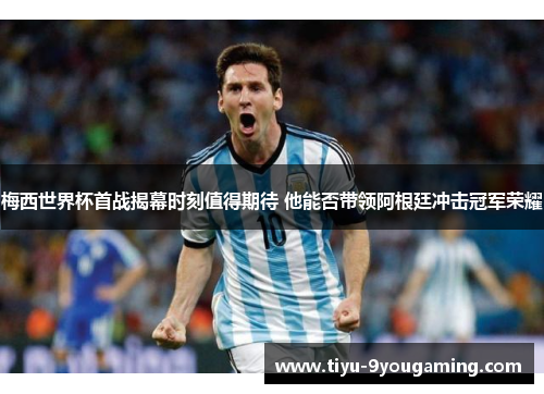 梅西世界杯首战揭幕时刻值得期待 他能否带领阿根廷冲击冠军荣耀