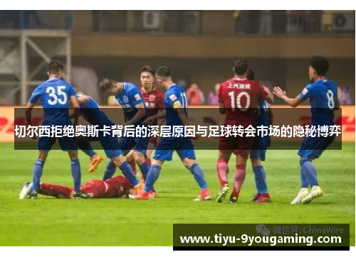 切尔西拒绝奥斯卡背后的深层原因与足球转会市场的隐秘博弈