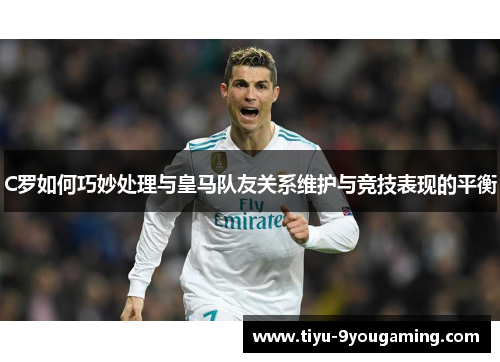 C罗如何巧妙处理与皇马队友关系维护与竞技表现的平衡 C罗如何巧妙处理与皇马队友关系维护与竞技表现的平衡