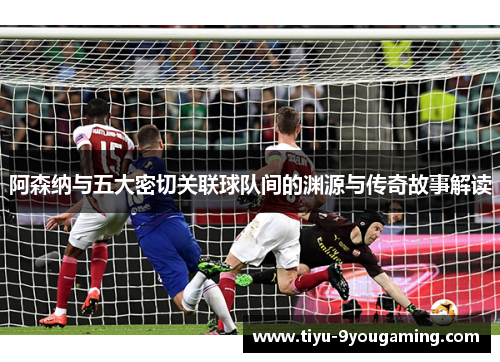 阿森纳与五大密切关联球队间的渊源与传奇故事解读