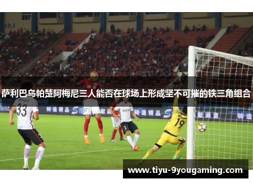 萨利巴乌帕楚阿梅尼三人能否在球场上形成坚不可摧的铁三角组合