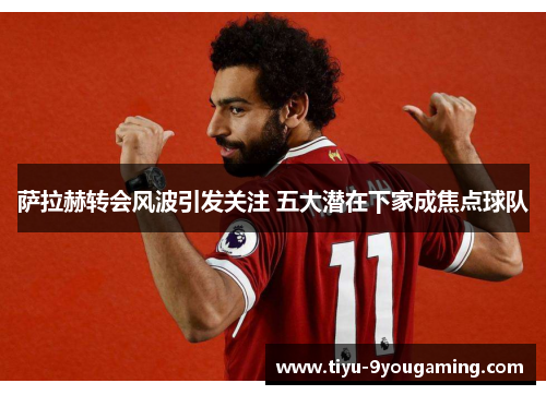 萨拉赫转会风波引发关注 五大潜在下家成焦点球队