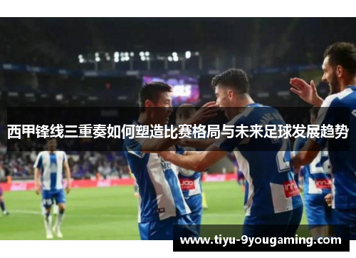 西甲锋线三重奏如何塑造比赛格局与未来足球发展趋势