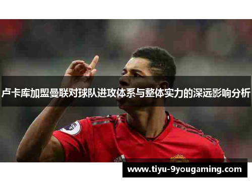 卢卡库加盟曼联对球队进攻体系与整体实力的深远影响分析