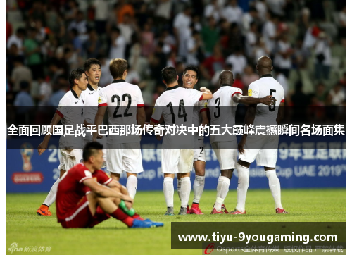 全面回顾国足战平巴西那场传奇对决中的五大巅峰震撼瞬间名场面集